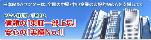 日本M&Aセンターは、全国の中堅・中小企業の「存続と発展」を目的とする友好的M&Aを支援します。M&Aの相手探し・手続きは、信頼の「東証一部上場」安心の「実績No.1」の日本M&Aセンター