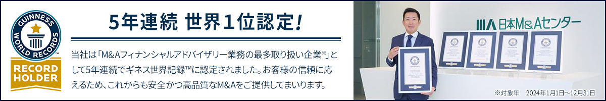 ギネス世界記録™ M&A成約件数 世界No.1 ギネス世界記録™認定内容　記録名 M&Aフィナンシャルアドバイザリー業務の最多取り扱い企業　認定機関 ギネスワールドレコーズ　対象年 2020年～2024年