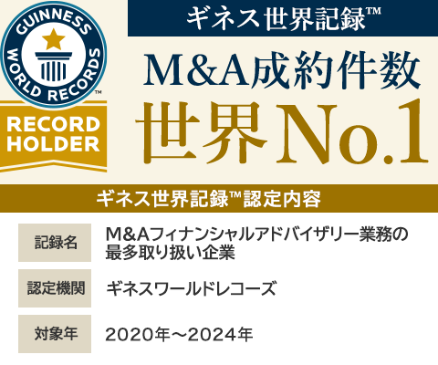 ギネス世界記録™ M&A成約件数 世界No.1 ギネス世界記録™認定内容　記録名 M&Aフィナンシャルアドバイザリー業務の最多取り扱い企業　認定機関 ギネスワールドレコーズ　対象年 2020年～2024年