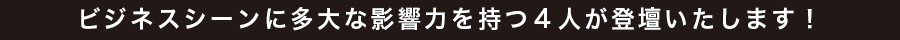 ビジネスシーンに多大な影響力を持つ4人が登壇いたします！