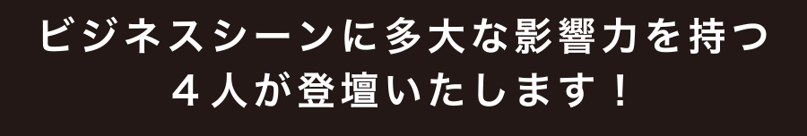 ビジネスシーンに多大な影響力を持つ4人が登壇いたします!